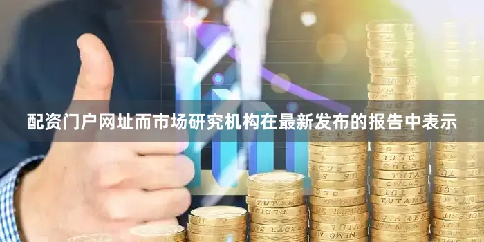 配资门户网址而市场研究机构在最新发布的报告中表示