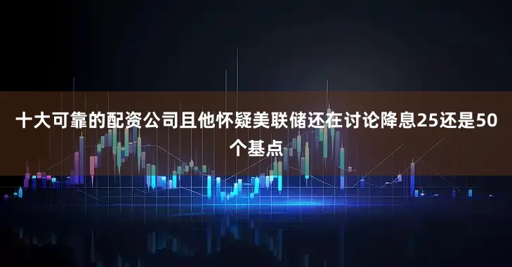 十大可靠的配资公司且他怀疑美联储还在讨论降息25还是50个基点