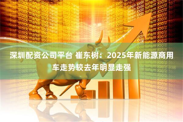 深圳配资公司平台 崔东树：2025年新能源商用车走势较去年明显走强