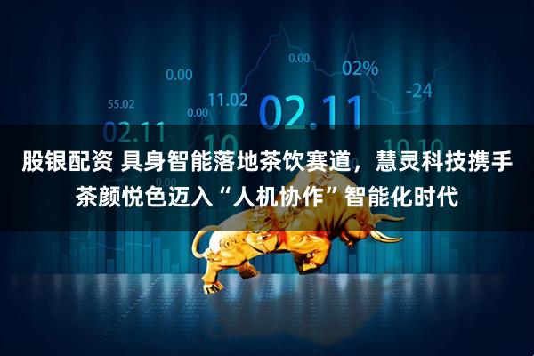 股银配资 具身智能落地茶饮赛道，慧灵科技携手茶颜悦色迈入“人机协作”智能化时代