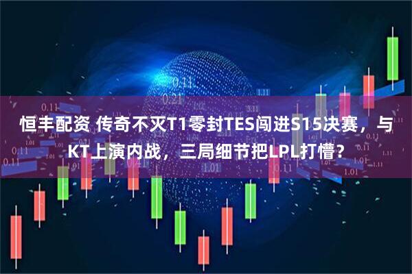 恒丰配资 传奇不灭T1零封TES闯进S15决赛，与KT上演内战，三局细节把LPL打懵？