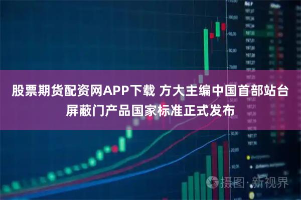 股票期货配资网APP下载 方大主编中国首部站台屏蔽门产品国家标准正式发布