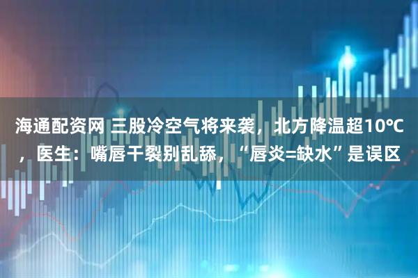海通配资网 三股冷空气将来袭,北方降温超10℃,医生:嘴唇干裂别乱舔,“唇炎=缺水”是误区