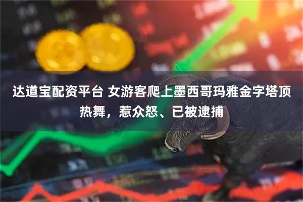 达道宝配资平台 女游客爬上墨西哥玛雅金字塔顶热舞,惹众怒、已被逮捕