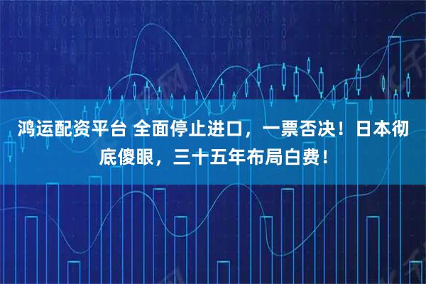 鸿运配资平台 全面停止进口,一票否决!日本彻底傻眼,三十五年布局白费!