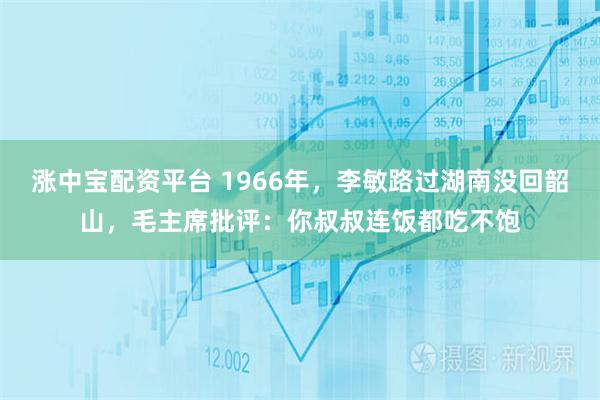 涨中宝配资平台 1966年，李敏路过湖南没回韶山，毛主席批评：你叔叔连饭都吃不饱