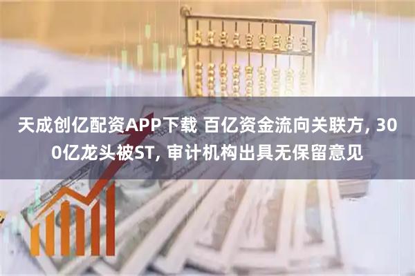 天成创亿配资APP下载 百亿资金流向关联方, 300亿龙头被ST, 审计机构出具无保留意见