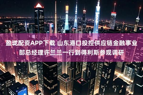 盈珑配资APP下载 山东港口投控供应链金融事业部总经理许兰兰一行到得利斯参观调研