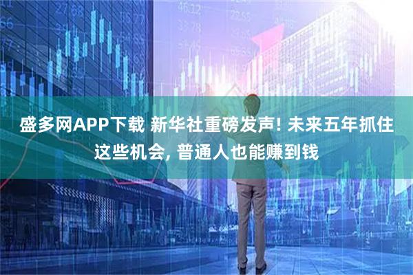 盛多网APP下载 新华社重磅发声! 未来五年抓住这些机会, 普通人也能赚到钱