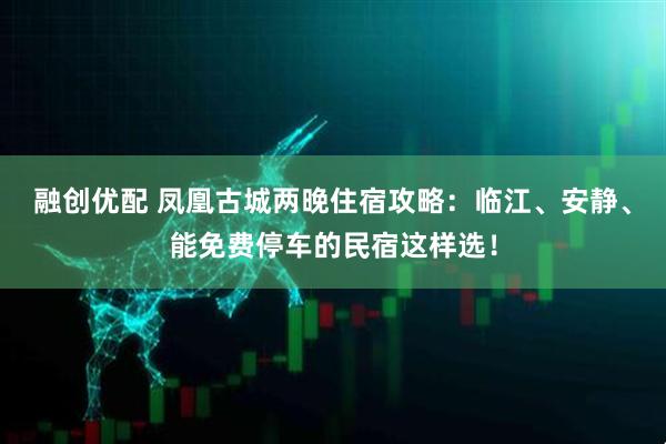 融创优配 凤凰古城两晚住宿攻略：临江、安静、能免费停车的民宿这样选！