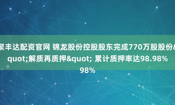 聚丰达配资官网 锦龙股份控股股东完成770万股股份"解质再质押" 累计质押率达98.98%