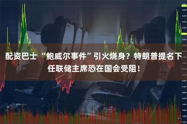 配资巴士 “鲍威尔事件”引火烧身？特朗普提名下任联储主席恐在国会受阻！