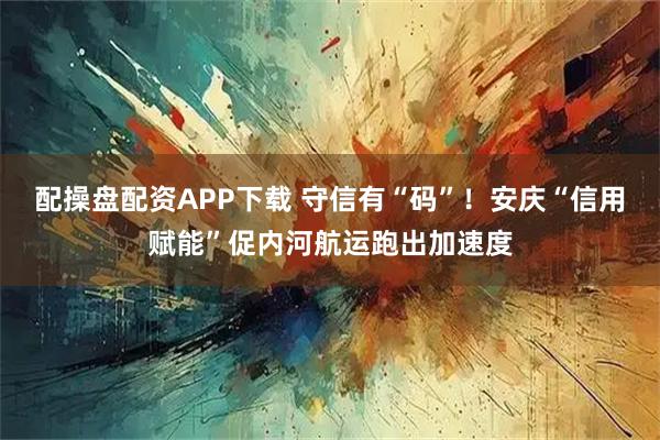 配操盘配资APP下载 守信有“码”！安庆“信用赋能”促内河航运跑出加速度