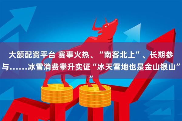 大额配资平台 赛事火热、“南客北上”、长期参与……冰雪消费攀升实证“冰天雪地也是金山银山”