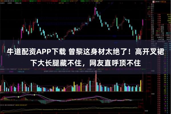 牛道配资APP下载 曾黎这身材太绝了！高开叉裙下大长腿藏不住，网友直呼顶不住