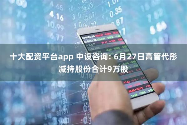 十大配资平台app 中设咨询: 6月27日高管代彤减持股份合计9万股