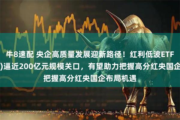 牛8速配 央企高质量发展迎新路径！红利低波ETF(512890)逼近200亿元规模关口，有望助力把握高分红央国企布局机遇