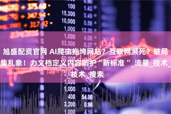 旭盛配资官网 AI爬虫拖垮网站？互联网濒死？破局AI采集乱象！力文档定义内容防护“新标准“_流量_技术_搜索