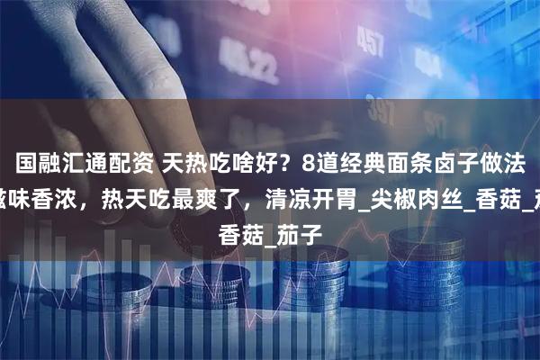国融汇通配资 天热吃啥好？8道经典面条卤子做法，滋味香浓，热天吃最爽了，清凉开胃_尖椒肉丝_香菇_茄子