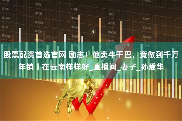 股票配资首选官网 励志！他卖牛干巴，竟做到千万年销丨在云南样样好_直播间_妻子_孙爱华