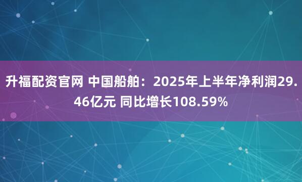 升福配资官网 中国船舶：2025年上半年净利润29.46亿元 同比增长108.59%