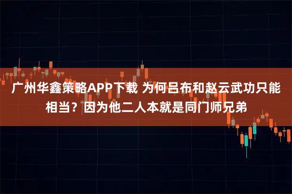 广州华鑫策略APP下载 为何吕布和赵云武功只能相当？因为他二人本就是同门师兄弟