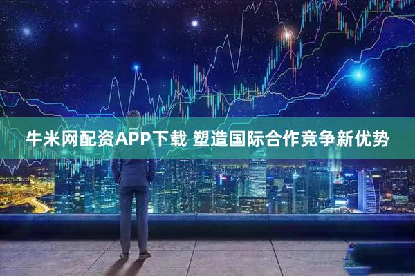 牛米网配资APP下载 塑造国际合作竞争新优势