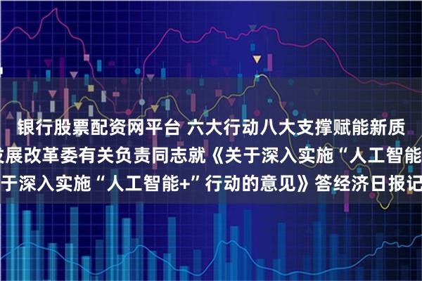 银行股票配资网平台 六大行动八大支撑赋能新质生产力发展 ——国家发展改革委有关负责同志就《关于深入实施“人工智能+”行动的意见》答经济日报记者问