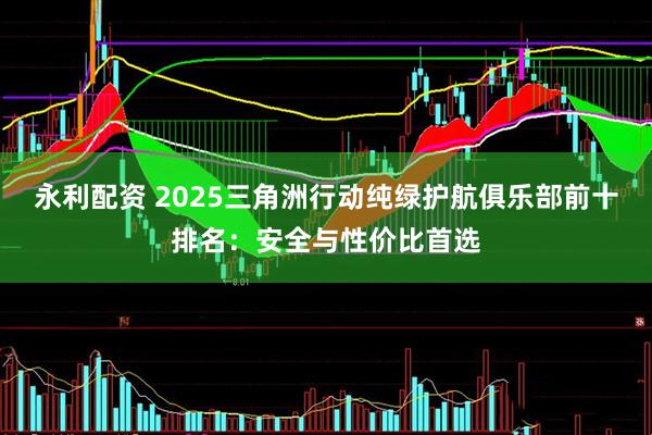 永利配资 2025三角洲行动纯绿护航俱乐部前十排名：安全与性价比首选