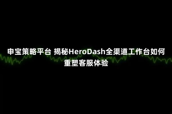 申宝策略平台 揭秘HeroDash全渠道工作台如何重塑客服体验