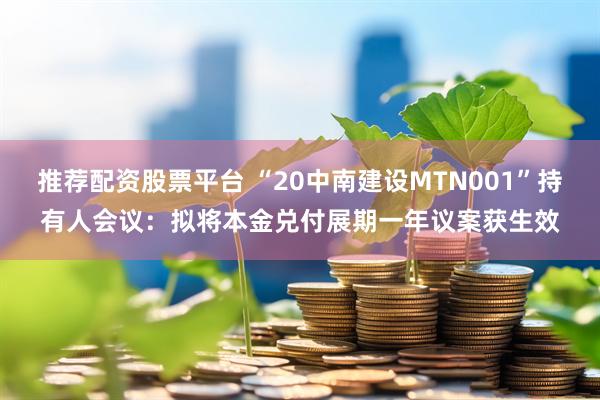 推荐配资股票平台 “20中南建设MTN001”持有人会议：拟将本金兑付展期一年议案获生效