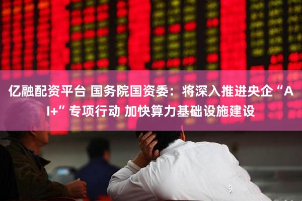 亿融配资平台 国务院国资委：将深入推进央企“AI+”专项行动 加快算力基础设施建设